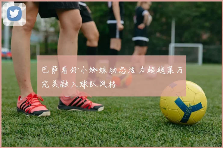 巴萨看好小蜘蛛动态活力超越莱万完美融入球队风格